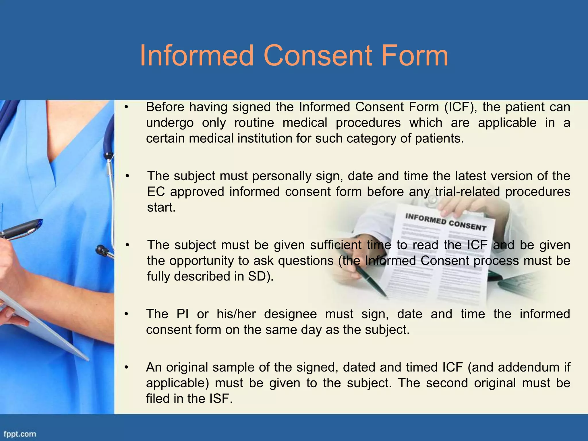 • Before having signed the Informed Consent Form (ICF), the patient can
undergo only routine medical procedures which are applicable in a
certain medical institution for such category of patients.
• The subject must personally sign, date and time the latest version of the
EC approved informed consent form before any trial-related procedures
start.
• The subject must be given sufficient time to read the ICF and be given
the opportunity to ask questions (the Informed Consent process must be
fully described in SD).
• The PI or his/her designee must sign, date and time the informed
consent form on the same day as the subject.
• An original sample of the signed, dated and timed ICF (and addendum if
applicable) must be given to the subject. The second original must be
filed in the ISF.
Informed Consent Form
 
