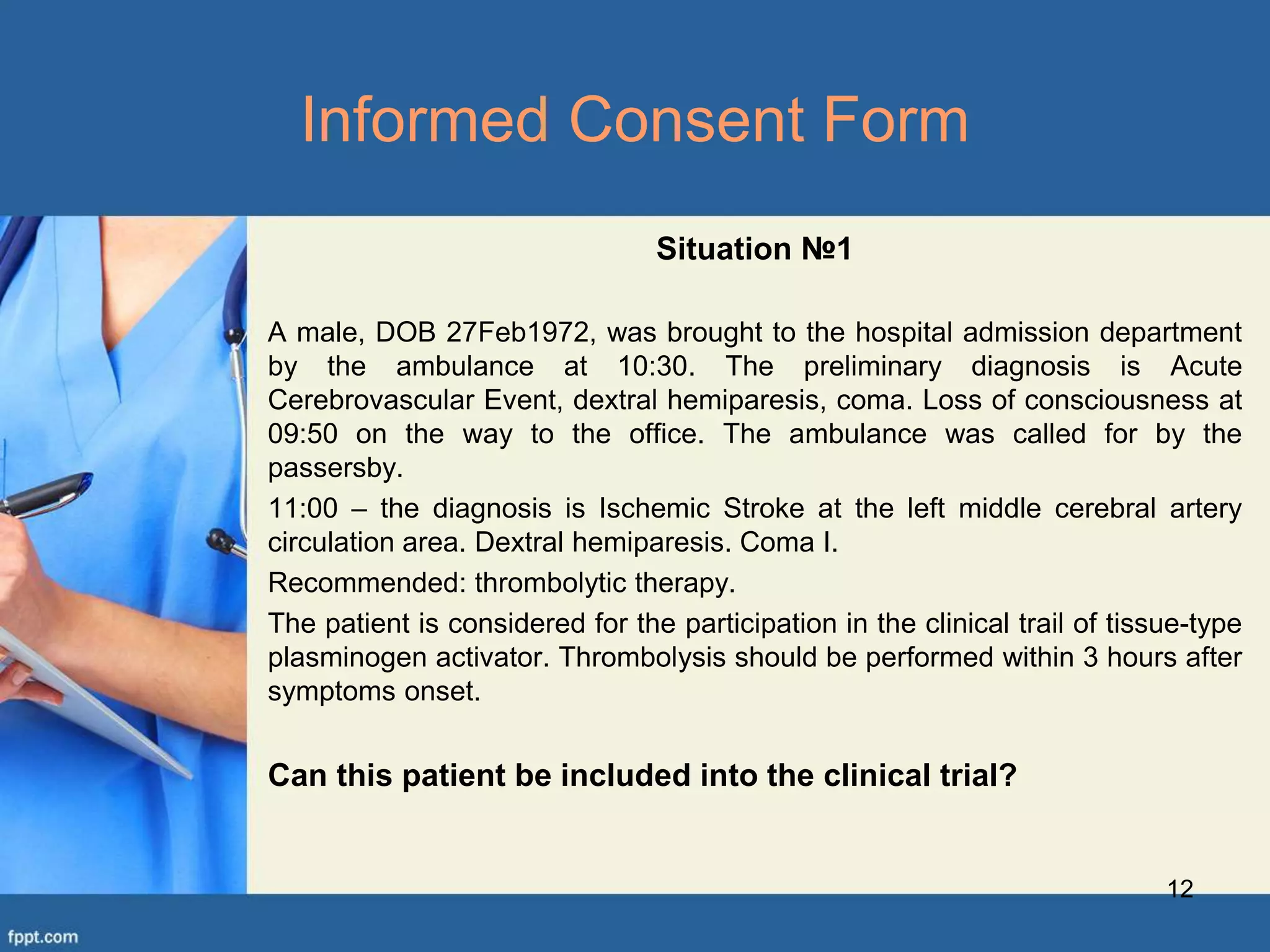 Situation №1
A male, DOB 27Feb1972, was brought to the hospital admission department
by the ambulance at 10:30. The preliminary diagnosis is Acute
Cerebrovascular Event, dextral hemiparesis, coma. Loss of consciousness at
09:50 on the way to the office. The ambulance was called for by the
passersby.
11:00 – the diagnosis is Ischemic Stroke at the left middle cerebral artery
circulation area. Dextral hemiparesis. Coma I.
Recommended: thrombolytic therapy.
The patient is considered for the participation in the clinical trail of tissue-type
plasminogen activator. Thrombolysis should be performed within 3 hours after
symptoms onset.
Can this patient be included into the clinical trial?
12
Informed Consent Form
 