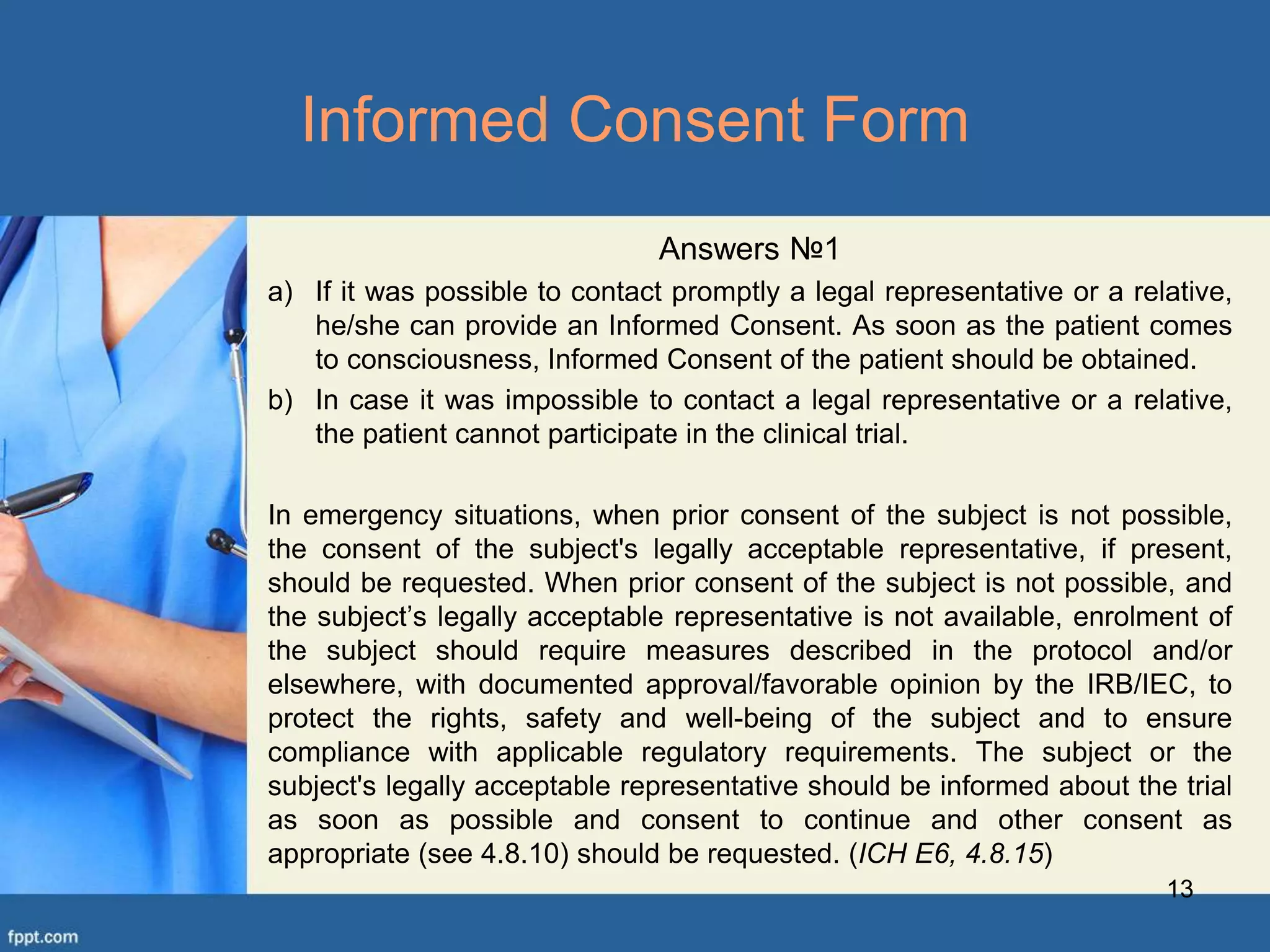Answers №1
a) If it was possible to contact promptly a legal representative or a relative,
he/she can provide an Informed Consent. As soon as the patient comes
to consciousness, Informed Consent of the patient should be obtained.
b) In case it was impossible to contact a legal representative or a relative,
the patient cannot participate in the clinical trial.
In emergency situations, when prior consent of the subject is not possible,
the consent of the subject's legally acceptable representative, if present,
should be requested. When prior consent of the subject is not possible, and
the subject’s legally acceptable representative is not available, enrolment of
the subject should require measures described in the protocol and/or
elsewhere, with documented approval/favorable opinion by the IRB/IEC, to
protect the rights, safety and well-being of the subject and to ensure
compliance with applicable regulatory requirements. The subject or the
subject's legally acceptable representative should be informed about the trial
as soon as possible and consent to continue and other consent as
appropriate (see 4.8.10) should be requested. (ICH E6, 4.8.15)
13
Informed Consent Form
 