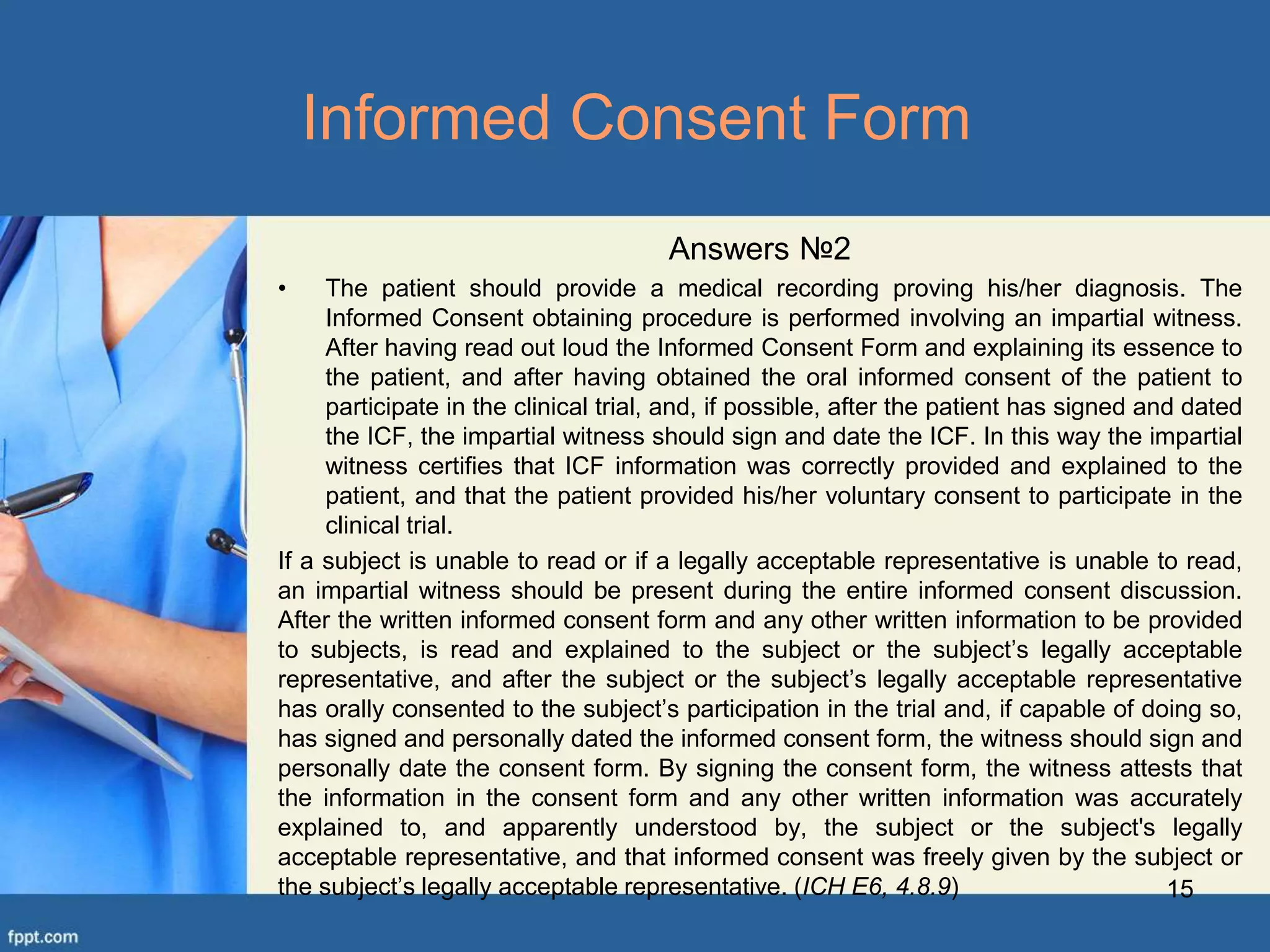 15
Informed Consent Form
Answers №2
• The patient should provide a medical recording proving his/her diagnosis. The
Informed Consent obtaining procedure is performed involving an impartial witness.
After having read out loud the Informed Consent Form and explaining its essence to
the patient, and after having obtained the oral informed consent of the patient to
participate in the clinical trial, and, if possible, after the patient has signed and dated
the ICF, the impartial witness should sign and date the ICF. In this way the impartial
witness certifies that ICF information was correctly provided and explained to the
patient, and that the patient provided his/her voluntary consent to participate in the
clinical trial.
If a subject is unable to read or if a legally acceptable representative is unable to read,
an impartial witness should be present during the entire informed consent discussion.
After the written informed consent form and any other written information to be provided
to subjects, is read and explained to the subject or the subject’s legally acceptable
representative, and after the subject or the subject’s legally acceptable representative
has orally consented to the subject’s participation in the trial and, if capable of doing so,
has signed and personally dated the informed consent form, the witness should sign and
personally date the consent form. By signing the consent form, the witness attests that
the information in the consent form and any other written information was accurately
explained to, and apparently understood by, the subject or the subject's legally
acceptable representative, and that informed consent was freely given by the subject or
the subject’s legally acceptable representative. (ICH E6, 4.8.9)
 