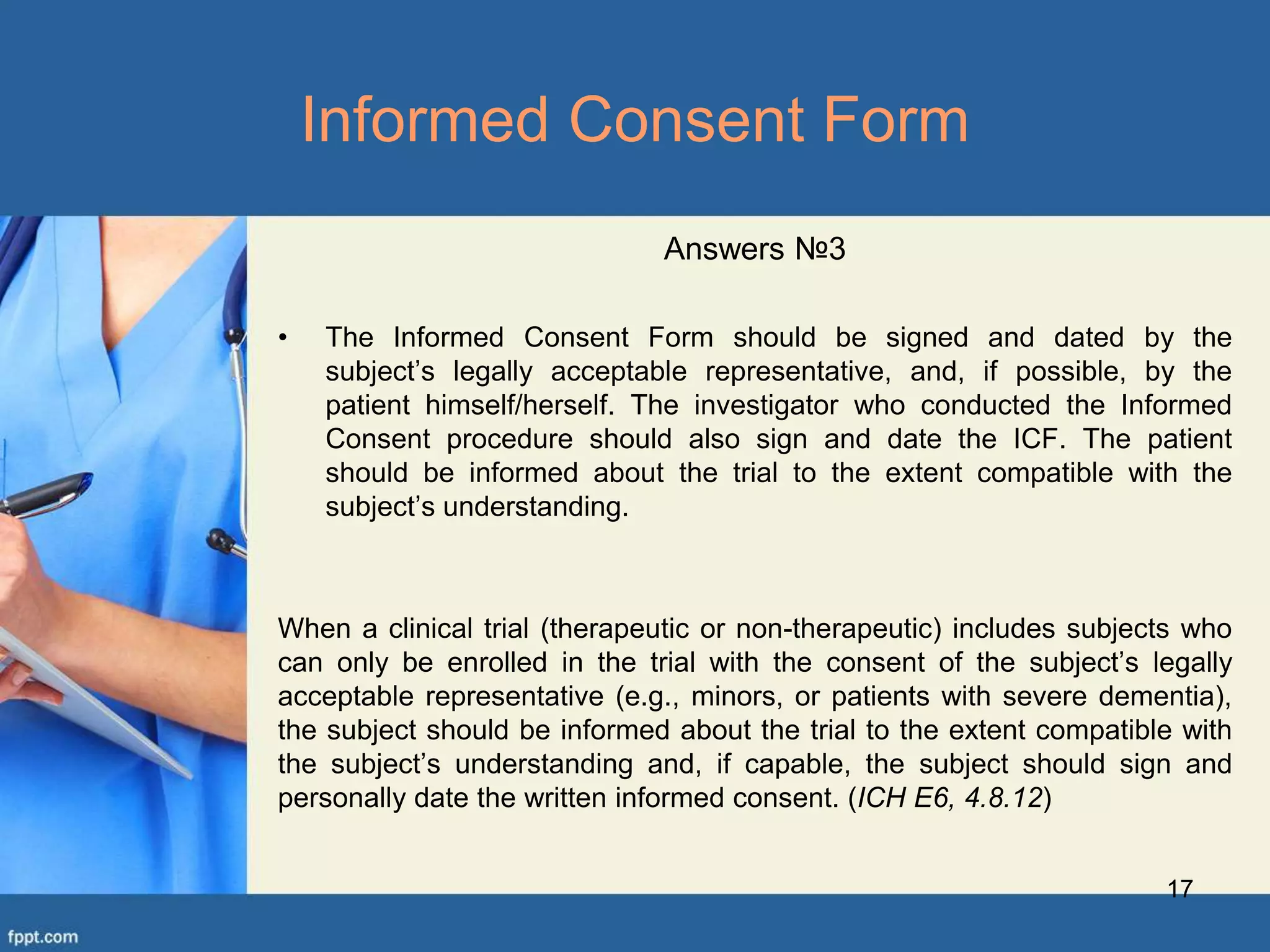 17
Informed Consent Form
Answers №3
• The Informed Consent Form should be signed and dated by the
subject’s legally acceptable representative, and, if possible, by the
patient himself/herself. The investigator who conducted the Informed
Consent procedure should also sign and date the ICF. The patient
should be informed about the trial to the extent compatible with the
subject’s understanding.
When a clinical trial (therapeutic or non-therapeutic) includes subjects who
can only be enrolled in the trial with the consent of the subject’s legally
acceptable representative (e.g., minors, or patients with severe dementia),
the subject should be informed about the trial to the extent compatible with
the subject’s understanding and, if capable, the subject should sign and
personally date the written informed consent. (ICH E6, 4.8.12)
 