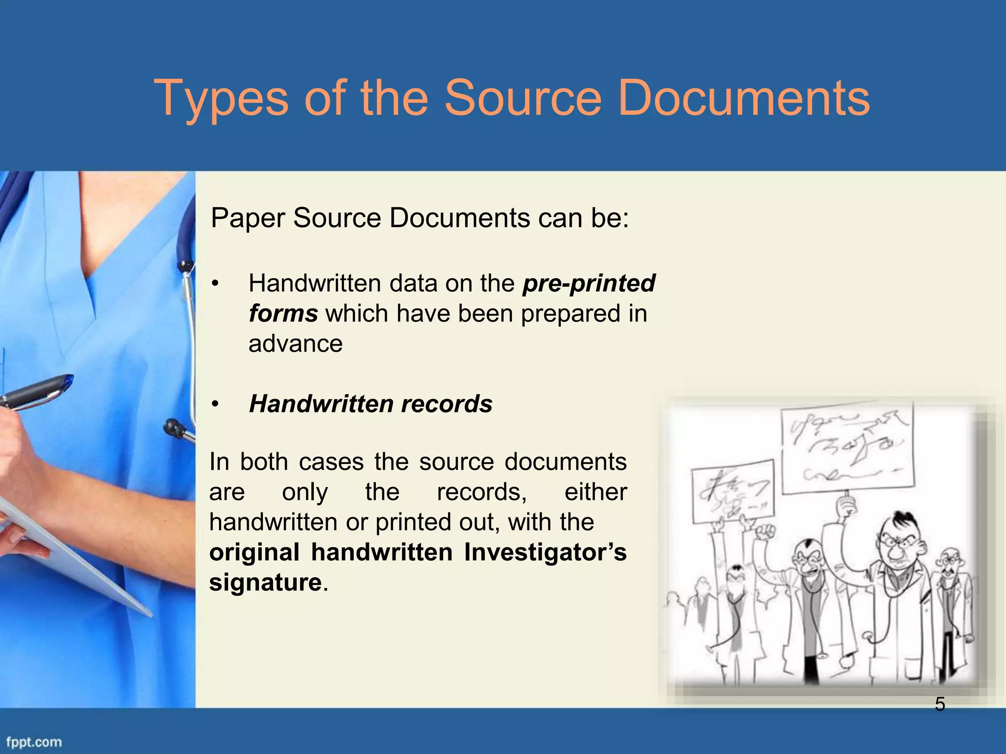 5
Types of the Source Documents
Paper Source Documents can be:
• Handwritten data on the pre-printed
forms which have been prepared in
advance
• Handwritten records
In both cases the source documents
are only the records, either
handwritten or printed out, with the
original handwritten Investigator’s
signature.
 