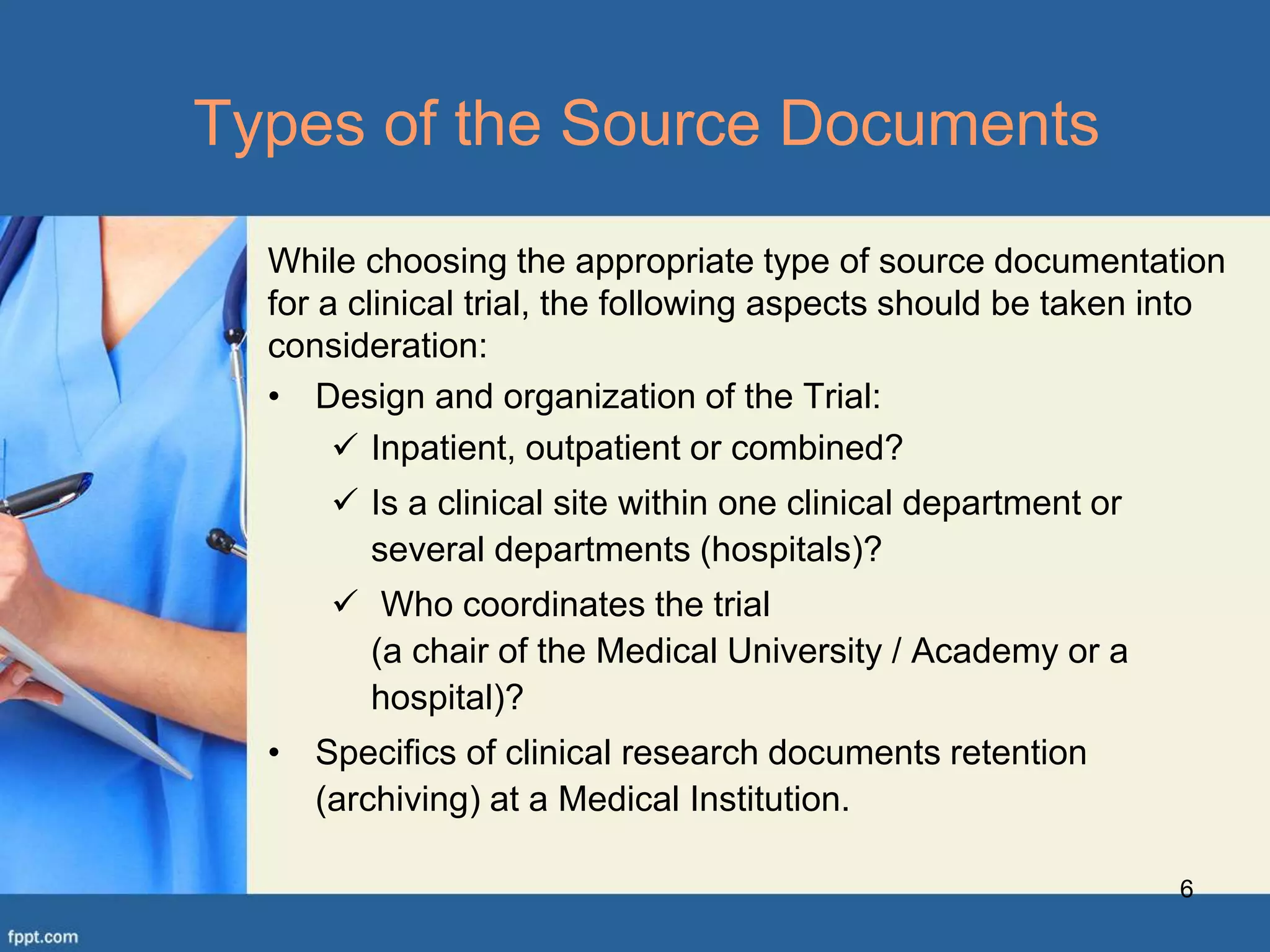 While choosing the appropriate type of source documentation
for a clinical trial, the following aspects should be taken into
consideration:
• Design and organization of the Trial:
 Inpatient, outpatient or combined?
 Is a clinical site within one clinical department or
several departments (hospitals)?
 Who coordinates the trial
(a chair of the Medical University / Academy or a
hospital)?
• Specifics of clinical research documents retention
(archiving) at a Medical Institution.
6
Types of the Source Documents
 