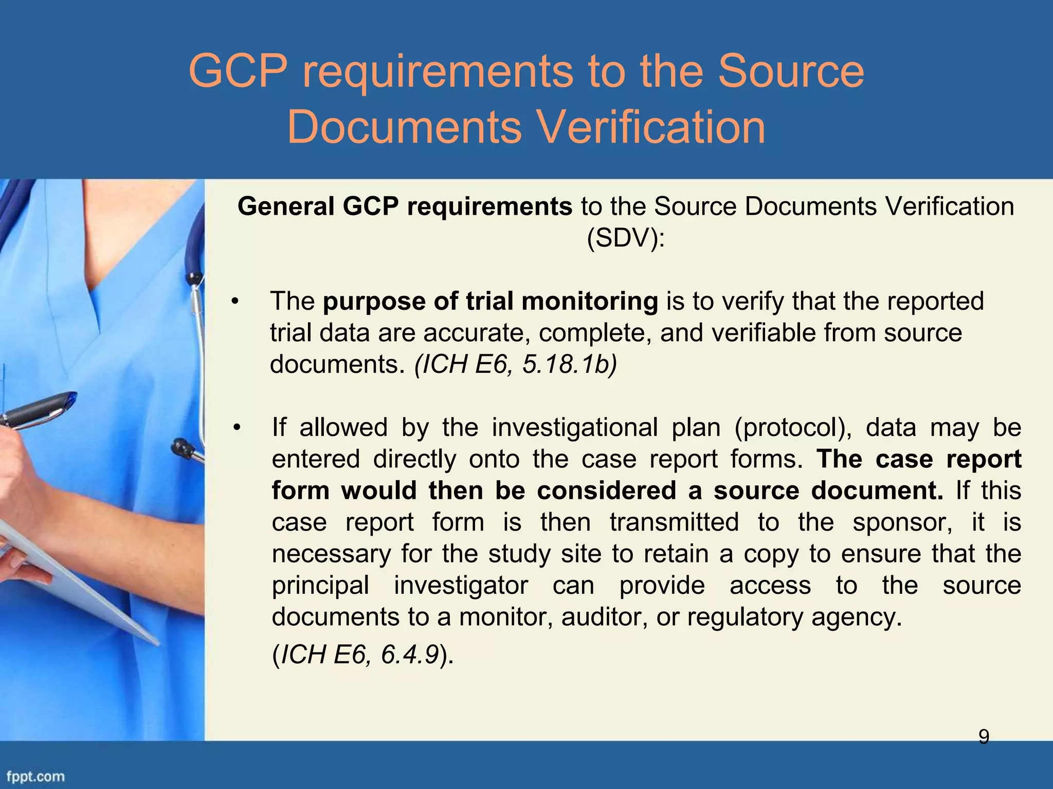 General GCP requirements to the Source Documents Verification
(SDV):
• The purpose of trial monitoring is to verify that the reported
trial data are accurate, complete, and verifiable from source
documents. (ICH E6, 5.18.1b)
• If allowed by the investigational plan (protocol), data may be
entered directly onto the case report forms. The case report
form would then be considered a source document. If this
case report form is then transmitted to the sponsor, it is
necessary for the study site to retain a copy to ensure that the
principal investigator can provide access to the source
documents to a monitor, auditor, or regulatory agency.
(ICH E6, 6.4.9).
9
GCP requirements to the Source
Documents Verification
 