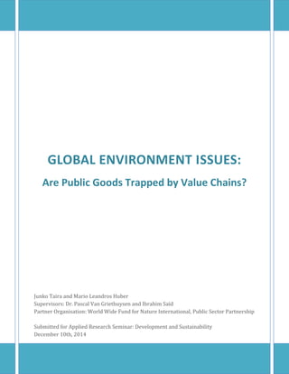 GLOBAL ENVIRONMENT ISSUES:
Are Public Goods Trapped by Value Chains?
Junko Taira and Mario Leandros Huber
Supervisors: Dr. Pascal Van Griethuysen and Ibrahim Saïd
Partner Organisation: World Wide Fund for Nature International, Public Sector Partnership
Submitted for Applied Research Seminar: Development and Sustainability
December 10th, 2014
 