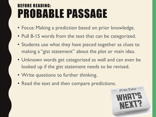 BEFORE READING:
PROBABLE PASSAGE
• Focus: Making a prediction based on prior knowledge.
• Pull 8-15 words from the text that can be categorized.
• Students use what they have pieced together as clues to
making a “gist statement” about the plot or main idea.
• Unknown words get categorized as well and can even be
looked up if the gist statement needs to be revised.
• Write questions to further thinking.
• Read the text and then compare predictions.
 