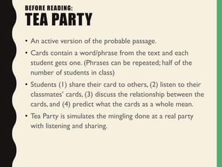 BEFORE READING:
TEA PARTY
• An active version of the probable passage.
• Cards contain a word/phrase from the text and each
student gets one. (Phrases can be repeated; half of the
number of students in class)
• Students (1) share their card to others, (2) listen to their
classmates’ cards, (3) discuss the relationship between the
cards, and (4) predict what the cards as a whole mean.
• Tea Party is simulates the mingling done at a real party
with listening and sharing.
 
