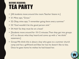 BEFORE READING:
TEA PARTY
• [All students move around the room.Teacher listens in.]
• S1: Mine says,“Grace.”
• S2: Okay, mine says,“I remember going there every summer.”
• S3:“God wouldn’t let the good person sink.”
• S4: Huh? So they must be on a boat?
• [Students move around for 10-12 minutes.Then they get into groups
of 5 to discuss what they heard and come up with a “we think”
statement.]
• Group:We think this is about a boy who goes to a summer church
camp and has a girlfriend and likes her but he doesn’t like to kiss.
Once he goes home he wishes he had kissed her.
 