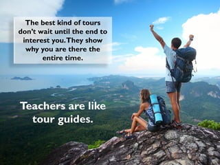 The best kind of tours
don’t wait until the end to
interest you.They show
why you are there the
entire time.
Teachers are like
tour guides.
 