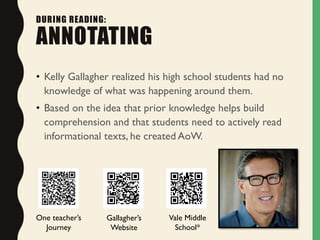 • Kelly Gallagher realized his high school students had no
knowledge of what was happening around them.
• Based on the idea that prior knowledge helps build
comprehension and that students need to actively read
informational texts, he created AoW.
DURING READING:
ANNOTATING
Gallagher’s
Website
One teacher’s
Journey
Vale Middle
School*
 