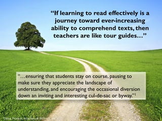 “…ensuring that students stay on course, pausing to
make sure they appreciate the landscape of
understanding, and encouraging the occasional diversion
down an inviting and interesting cul-de-sac or byway.”1
“If learning to read effectively is a
journey toward ever-increasing
ability to comprehend texts, then
teachers are like tour guides…”
1Duke, Pearson, Strachan, & Billman, 2011
 