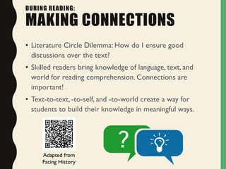 DURING READING:
MAKING CONNECTIONS
• Literature Circle Dilemma: How do I ensure good
discussions over the text?
• Skilled readers bring knowledge of language, text, and
world for reading comprehension. Connections are
important!
• Text-to-text, -to-self, and -to-world create a way for
students to build their knowledge in meaningful ways.
Adapted from
Facing History
 