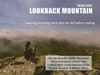 THIRD STOP:
LOOKBACK MOUNTAIN
Learning: knowing more than we did before reading.
Van den Branden (2000) discovered
that conversations around texts
created higher comprehension (Duke,
Pearson, Strachan, & Billman, 2011).
 