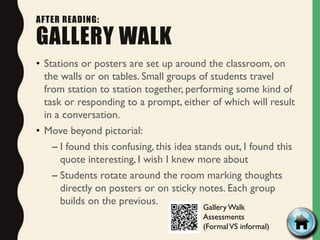 AFTER READING:
GALLERY WALK
• Stations or posters are set up around the classroom, on
the walls or on tables. Small groups of students travel
from station to station together, performing some kind of
task or responding to a prompt, either of which will result
in a conversation.
• Move beyond pictorial:
– I found this confusing, this idea stands out, I found this
quote interesting, I wish I knew more about
– Students rotate around the room marking thoughts
directly on posters or on sticky notes. Each group
builds on the previous.
Gallery Walk
Assessments
(FormalVS informal)
 