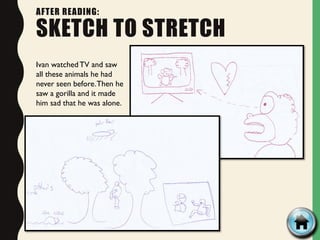 AFTER READING:
SKETCH TO STRETCH
Ivan watched TV and saw
all these animals he had
never seen before.Then he
saw a gorilla and it made
him sad that he was alone.
 