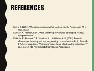 REFERENCES
Beers, K. (2003). When kids can’t read:What teachers can do. Portsmouth, NH:
Heinemann.
Duke, N.K., Pearson, P. D. (2002). Effective practices for developing reading
comprehension.
Duke, N. K., Pearson, D. P., Strachan, S. L., & Billman,A. K. (2011). Essential
elements of fostering and teaching reading comprehension. In S. J Samuels
& A. E. Farstrup (ed.), What research has to say about reading instruction (4th
ed.). (pp. 51-93). Newark, DE: International Association.
 