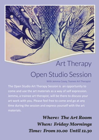 Art Therapy
Open Studio Session
Where: The Art Room
When: Friday Mornings
Time: From 10.00 Until 12.30
The Open Studio Art Therapy Session is  an opportunity to 
come and use the art materials as a way of self expression. 
Jemma, a trainee art therapist, will be there to discuss your 
art work with you. Please feel free to come and go at any 
me during the session and express yourself with the art  
materials.  
With Jemma Casey, Trainee Art Therapist 
 