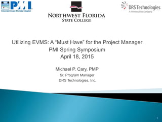 Utilizing EVMS: A “Must Have” for the Project Manager
PMI Spring Symposium
April 18, 2015
Michael P. Cary, PMP
Sr. Program Manager
DRS Technologies, Inc.
1
 