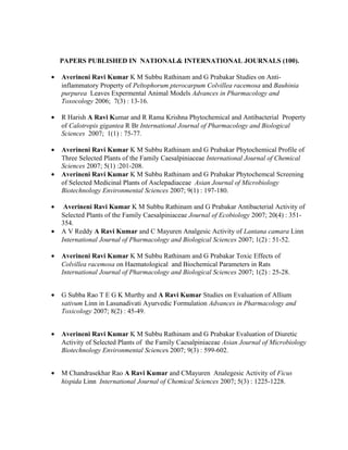 PAPERS PUBLISHED IN NATIONAL& INTERNATIONAL JOURNALS (100).
• Averineni Ravi Kumar K M Subbu Rathinam and G Prabakar Studies on Anti-
inflammatory Property of Peltophorum pterocarpum Colvillea racemosa and Bauhinia
purpurea Leaves Expermental Animal Models Advances in Pharmacology and
Toxocology 2006; 7(3) : 13-16.
• R Harish A Ravi Kumar and R Rama Krishna Phytochemical and Antibacterial Property
of Calotropis gigantea R Br International Journal of Pharmacology and Biological
Sciences 2007; 1(1) : 75-77.
• Averineni Ravi Kumar K M Subbu Rathinam and G Prabakar Phytochemical Profile of
Three Selected Plants of the Family Caesalpiniaceae International Journal of Chemical
Sciences 2007; 5(1) :201-208.
• Averineni Ravi Kumar K M Subbu Rathinam and G Prabakar Phytochemcal Screening
of Selected Medicinal Plants of Asclepadiaceae Asian Journal of Microbiology
Biotechnology Environmental Sciences 2007; 9(1) : 197-180.
• Averineni Ravi Kumar K M Subbu Rathinam and G Prabakar Antibacterial Activity of
Selected Plants of the Family Caesalpiniaceae Journal of Ecobiology 2007; 20(4) : 351-
354.
• A V Reddy A Ravi Kumar and C Mayuren Analgesic Activity of Lantana camara Linn
International Journal of Pharmacology and Biological Sciences 2007; 1(2) : 51-52.
• Averineni Ravi Kumar K M Subbu Rathinam and G Prabakar Toxic Effects of
Colvillea racemosa on Haematological and Biochemical Parameters in Rats
International Journal of Pharmacology and Biological Sciences 2007; 1(2) : 25-28.
• G Subba Rao T E G K Murthy and A Ravi Kumar Studies on Evaluation of Allium
sativum Linn in Lasunadivati Ayurvedic Formulation Advances in Pharmacology and
Toxicology 2007; 8(2) : 45-49.
• Averineni Ravi Kumar K M Subbu Rathinam and G Prabakar Evaluation of Diuretic
Activity of Selected Plants of the Family Caesalpiniaceae Asian Journal of Microbiology
Biotechnology Environmental Sciences 2007; 9(3) : 599-602.
• M Chandrasekhar Rao A Ravi Kumar and CMayuren Analegesic Activity of Ficus
hispida Linn International Journal of Chemical Sciences 2007; 5(3) : 1225-1228.
 