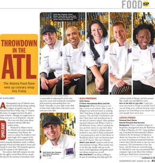SUNDAYPAPER.COM | AUGUST 22–28 | 41
FOOD
continued on 42
BY ALISON ABBEY
A
distinguished crew of Atlanta’s most
talented chefs will get things cooking
in support of a good cause at the
Atlanta Food Rave Friday, Aug. 27. Despite
the name, we suggest you leave the glow-
sticks at home—though you might want to
bring your own set of chopsticks—because
this is one rave that’s more about
technical culinary skills than
techno music.
Produced by Atlanta interac-
tive lifestyle and media marketing
entrepreneurTony Rouse, the
event is a chance for foodies to mix
and mingle, all in support of the
Atlanta Community Food Bank,
which currently distributes nearly 2 million
pounds of food and other grocery items each
month to more than 700 nonproﬁt agencies
and 38 counties in the Atlanta area.
Five eclectic chefs will compete not only
for the night’s coveted Rave Review award,
but also for the attention of attendees: Each
is responsible for planning his or her own
top-secret menu and creating the atmosphere
and excitement surrounding their own
booth. Naturally, we went right to the chefs
to learn what makes them cook and to score
some pre-event dish.
ALEX FRIEDMAN
Chef/Owner,
P’Cheen International Bistro and Pub
Background: When I ﬁrst went to col-
lege, I went to art school. After a year, I
dropped out and went back to cooking
(like I had done in high school to make
money). The chef that I worked for saw
that I had talent and introduced me to
the idea of culinary school. After graduat-
ing from Johnson and Wales, I went to
the Biltmore Estate, where I worked my
way up from intern to sous chef. After
three years, I moved to Atlanta where I
worked as sous chef at Pastis in Roswell.
I was promoted to chef of Anis Bistro in
Buckhead where I met my business part-
ner [in P’Cheen]. The rest is history.
What’s your ﬂavor? I tend to cook for my
own personal cravings. What sounds tasty
to me that day usually ends up on the
menu. Fresh ingredients and quality prod-
ucts always excited me, as well.
Why Food Rave? I am always willing to
be part of something that helps grow the
culinary world of Atlanta, and this seemed
like a really cool and different event.
Give us the dish on your dish: I can’t give
away too much or I’ll get in trouble, but I
can say bring your cameras, because you’re
going to see something at my station that
most people have never seen.
LATOYA STARKS
Personal Chef/Owner,
Noorish Personal Chef Services
Background: I have a bachelor’s degree in
hospitality management from the Robinson
College of Business at GSU. Upon graduat-
ing, I attended the International Culinary
School at the Art Institute of Atlanta to
obtain my Associates in Culinary Arts. Af-
ter years of working in restaurant kitchens,
I knew that I did not want to own my own
restaurant. The environment is fun, but
hectic, and the hours are extremely long.
So I decided to start my own personal chef
company. I get to do what I love without
working in [that] hectic environment. I
SPOTLIGHT
The Atlanta Food Rave
sets up culinary shop
this Friday
THROWDOWN
IN THE
ATL
PHOTOS/CHRISTINA RAINEY/INSTANT FAME PHOTOGRAPHY
Chefs Alex Friedman, Delroy
Bowen, Keira Mortiz, Lance Gum-
mere, and LaToya Starks will have
guests raving over their food.
Chef/Owner Alex Friedman
of P’cheen International
Bistro & Pub
 