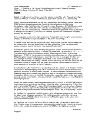 David Jukes-Hughes 16
th
December 2012
Project 117: The Icon of The Chinese Peoples Revolution: Paper 1: Strategic Definition.
(RIBA Work Stage 0) Revision 07. Dated 17 May 2014
Notes
Note 1: In the Equatorial coordinate system the galactic centre of the Milky Way galaxy is: Right
Ascension 17 hours 45 minutes 40.04 seconds, Declination - 29° 00' 28.1" (J2000 epoch).
Note 2: It should be remembered that the Milky Way galaxy is also traveling from the centre point
of the Big Bang singularity towards the Cosmic Microwave Background (CMB) in the
Constellation Hydra, Right Ascension 10 hours 30 minutes, Declination - 24° (J2000 epoch), at a
velocity of 552 km/s (1,987,200 km/hr), while the Sun rotates about the galactic centre at a
velocity of 220 km/s (792,000 km/hr). (- The fastest Human made spacecraft, “Helios 2”, travels at
a velocity of 252,660 km/hr.-) Can the clock, therefore, represent this phenomenon in anyway,
and with any accuracy?
Some suggestion of movement might be possible. This could be done through a careful selection
of colour or tone of the hourly “coloured bar” on the clock’s circular rings.
If the tone, black, was used the image of the galaxy would appear to recede from the viewer. On
the following day a white bar would replace the black coloured bar. Thus, the galaxy would
appear to advance towards the viewer. How does this fit with reality?
Currently the galactic north pole of the Milky Way galaxy is ‘viewed’ from the constellation Coma
Berenices (Right Ascension 12 hours 51 minutes 26.282 seconds, Declination +27° 07’ 42.01’’.) –
The galactic south pole is in constellation Sculptor (Right Ascension 0 hours 51.4 minutes,
Declination – 27.13°).- If the viewpoint in constellation Coma Berenices was a fixed position, the
Milky Way galaxy would therefore advance toward the viewpoint (in an angular direction) and
thus get larger. In short, it would appear “blueshifted” on the electromagnetic light spectrum.
However, after reaching and passing a position in which the galaxy was the same distance to the
CMB as the position of the view point, the galaxy would recede from the viewpoint. In short, it
would appear to be “redshifted” on the light spectrum.
In reality, however, the visible Cosmos is expanding, much like a balloon, in all directions from the
centre point of the Big Bang singularity. Thus, our notional view point in the constellation Coma
Berenices would also be moving toward the CMB. The distance between the viewpoint and the
Milky Way galaxy would increase, over linear time, as both the galaxy and the viewpoint advance
towards their different points on the CMB. The size of the image of the galaxy on the clock should
get progressively smaller as time advances. In short, it would ONLY appear as a redshifted object
on the light spectrum.
Clearly, the above scenario cannot be represented on the clock fascia as a CONSTANT image of
reality. What can be represented is a different view of the galaxy on alternate days. On Day One,
as the “coloured bar” fills up with a black infill with each passing daily hour, the galaxy will appear
to recede. This would represent the reality of the increasing distance between the viewpoint and
the galaxy as they both move toward their different points on the CMB, in an expanding Cosmos.
On Day Two the “coloured bar” would fill up with a white infill with each passing daily hour. Thus,
the galaxy image will appear to advance. This might represent the reality of the narrowing
distance between a FIXED notional viewpoint and the Milky Way galaxy as the galaxy alone
advances towards the CMB.
On Day Three, the “coloured bar” would again fill up with a black infill with each passing daily
hour. Thus the image of the galaxy would again appear to recede from the viewpoint, a viewpoint
that in reality would in fact be advancing towards the CMB from the Big Bang singularity.
Continued…
Page iii
 