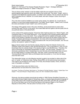 David Jukes-Hughes 16
th
December 2012
Project 117: The Icon of The Chinese Peoples Revolution: Paper 1: Strategic Definition.
(RIBA Work Stage 0) Revision 07. Dated 17 May 2014
The six colours of the ‘rainbow’ in the two tables match the pure spectral colours of the
electromagnetic light spectrum which are visible to the Human eye. The colour, “Indigo”, which is
included in the Newtonian spectral system, is omitted in this instance. The six colours can also be
said to represent the six “watches” on a naval vessel, with each change in colour occurring at
“Eight Bells”.
Thus, the clock could be installed on an ocean going vessel, if so desired. Or, it could also be
located on a navy shore based establishment, a so-called “Stone Frigate”. Tables 2 and 3 include
the name and duration of each “watch” over a 24 hour period.
The design of the galactic clock in this case, therefore, can be traced back to a time when
Humans first used The Sun, at its zenith, and a sand filled half hour glass to tell the (solar) time at
any particular place on the planet Earth.
In the context of this project proposal, Tiananmen Gate might be said to be a “Stone Frigate”, with
Chairperson Mao as “The Great Helmsman”, in the vanguard of the Chinese people leading them
onwards towards a ‘brave new world’. Thus, a ships bell could be installed at the gate, so that
sailors of the People’s Liberation Army Navy (PLAN) could sound off the watch at each half hour.
(Under “feudalism with Chinese characteristics”, the name of the shore based establishment
might be called “HMHKS Belfast”, in strict accordance with “the one China principle”, and “the one
country, two systems” system of thought.)
Note 3: Astute readers will note that the velocity of the Sun about the Galactic Centre in the
computer model of the Galaxy is 449,194,000,000,000 km/s. This is equivalent to 1,497,313,333
times faster than the velocity of light. (The velocity of light is only 300,000 km/s.) Therefore, the
clock is technically an impossible representation of reality…and yet it exists. Therefore, it is
obviously a paradoxical clock. And perhaps it is even the only one of its kind that does not work:
as one might expect in a project of this type. That said, I think it could still make it in to the
“Guinness Book of Records” either as the fastest clock that worked, or, if not, then the fastest
clock that didn’t work.
This observation brings us to the following required couplet to be provided on either side of the
arch, or ‘portal’, at Tiananmen Gate. Peking, China (PRC), for the astronomical clock project.
This ought to be provided by Cao Xueqin (1715?-63), the Chinese novelist, I think, and this is
read, in translation, as follows:
“Truth becomes fiction when the fiction’s true;
Real becomes not-real where the unreal’s real.”
Cao Xueqin. “The Story of The Stone” (Also known as: “The Dream of The Red Chamber”, Volume 1: Golden Days. From
Chapter 1: “The Land of Illusion”), Penguin Books, London, UK, 1973, Translated by David Hawkes.
Obviously, the above quotation should also be written in 1958 Chinese Simplified Characters, as
well as the Chinese English dialect of Hong Kong, China, a minority legal and judicial language of
China (PRC) that is still currently protected by the NPC of the PRC until 2047 AD, according to
the JD and the Basic Law of the Hong Kong Special Administrative Region of the People’s
Republic of China (PRC). This law came in to force on the 1
st
July 1997.
Page v
 