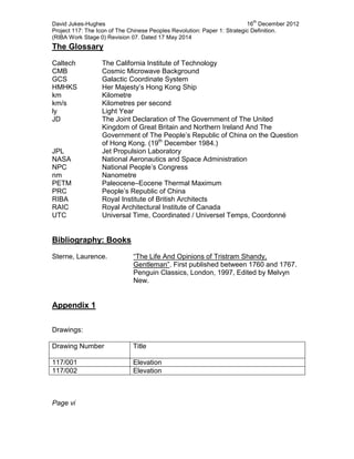 David Jukes-Hughes 16
th
December 2012
Project 117: The Icon of The Chinese Peoples Revolution: Paper 1: Strategic Definition.
(RIBA Work Stage 0) Revision 07. Dated 17 May 2014
The Glossary
Caltech The California Institute of Technology
CMB Cosmic Microwave Background
GCS Galactic Coordinate System
HMHKS Her Majesty’s Hong Kong Ship
km Kilometre
km/s Kilometres per second
ly Light Year
JD The Joint Declaration of The Government of The United
Kingdom of Great Britain and Northern Ireland And The
Government of The People’s Republic of China on the Question
of Hong Kong. (19th
December 1984.)
JPL Jet Propulsion Laboratory
NASA National Aeronautics and Space Administration
NPC National People’s Congress
nm Nanometre
PETM Paleocene–Eocene Thermal Maximum
PRC People’s Republic of China
RIBA Royal Institute of British Architects
RAIC Royal Architectural Institute of Canada
UTC Universal Time, Coordinated / Universel Temps, Coordonné
Bibliography: Books
Sterne, Laurence. “The Life And Opinions of Tristram Shandy,
Gentleman”. First published between 1760 and 1767.
Penguin Classics, London, 1997, Edited by Melvyn
New.
Appendix 1
Drawings:
Drawing Number Title
117/001 Elevation
117/002 Elevation
Page vi
 