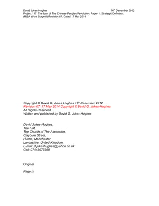 David Jukes-Hughes 16
th
December 2012
Project 117: The Icon of The Chinese Peoples Revolution: Paper 1: Strategic Definition.
(RIBA Work Stage 0) Revision 07. Dated 17 May 2014
Copyright © David G. Jukes-Hughes 16th
December 2012
Revision 07: 17 May 2014 Copyright © David G. Jukes-Hughes
All Rights Reserved.
Written and published by David G. Jukes-Hughes
David Jukes-Hughes.
The Flat,
The Church of The Ascension,
Clayburn Street,
Hulme, Manchester,
Lancashire, United Kingdom.
E-mail: d.jukeshughes@yahoo.co.uk
Cell: 07448077698
Original
Page ix
 