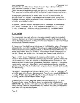David Jukes-Hughes 16
th
December 2012
Project 117: The Icon of The Chinese Peoples Revolution: Paper 1: Strategic Definition.
(RIBA Work Stage 0) Revision 07. Dated 17 May 2014
Today, astronomical clocks generally use electricity for their locomotive power.
Their accuracy is maintained to a high level using the atomic clock mechanism.
In this project I propose that an atomic clock be used to measure time, as
required by the UTC system. The clock can be displayed using a large High
Definition computer screen as a fascia. Thus, the clock will be in the form of a
computer generated animation.
In addition, I will also propose the introduction of a new type of astronomical
clock, which I shall call “The 24 Hour Geographical Galactic Clock”. Figure
117/001 in Appendix 1 illustrates the concept design for the clock’s fascia.
2. The Design
The new clock is nominally a 7 metre diameter roundel. I say it is nominally 7
metres in diameter, for in fact the clock could be any size. It all depends on the
size of the computer screen. In this particular case, the chosen site limits the size
of the clock to 7 metres diameter.
At the centre of the clock is an artistic image of the Milky Way galaxy. The design
is based on the current knowledge of the galaxy as suggested by NASA and the
Jet Propulsion Laboratory (JPL) at Caltech, in the United States of America. The
design is by Robert Hurt (SSC Caltech). The copyright is held jointly by NASA,
the JPL, Caltech and Robert Hurt. The image was created in the year 2008.
Figure 117/001 shows the galaxy in its present position relative to The Sun
based on the Galactic Coordinate System (GCS), where the galactic centre and
The Sun align on 0° on a 360° division of the galaxy centred on The Sun. The
galactic centre is located in the constellation Sagittarius. (See Note 1.) The galaxy
image rotates once every daily (Earth) hour in a clockwise direction about the
galactic north pole. The clock is therefore a representation of reality both visually
and dynamically.
The scale of the galaxy in the image shown in Figure 117/001 is 1:4.73384x1020
at the full scale of the 7 metre diameter clock. Thus, 1 metre equals 50,000 Light
years (ly). And the distance of The Sun from the galactic centre is shown as
27,200 ly, which is 544 millimetres on the image.
In reality The Sun rotates about the galactic centre at a velocity of 220 km/s.
Therefore, in the image, The Sun is shown as rotating at a velocity that is
2.04179x1012
(ie: 2 million million) times faster than reality. At this velocity (220
km/s), in reality, The Sun completes one 360° rotation about the galactic centre
once every 233,036,836 Earth years.
Page 2
 