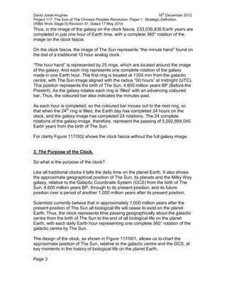 David Jukes-Hughes 16
th
December 2012
Project 117: The Icon of The Chinese Peoples Revolution: Paper 1: Strategic Definition.
(RIBA Work Stage 0) Revision 07. Dated 17 May 2014
Thus, in the image of the galaxy on the clock fascia, 233,036,836 Earth years are
completed in just one hour of Earth time, with a complete 360° rotation of the
image on the clock fascia.
On the clock fascia, the image of The Sun represents “the minute hand” found on
the dial of a traditional 12 hour analog clock.
“The hour hand” is represented by 25 rings, which are located around the image
of the galaxy. And each ring represents one complete rotation of the galaxy
made in one Earth hour. The first ring is located at 1300 mm from the galactic
centre, with The Sun image aligned with the radius “00 hours” at midnight (UTC).
This position represents the birth of The Sun, 4,600 million years BP (Before the
Present). As the galaxy rotates each ring is ‘filled’ with an advancing coloured
bar. Thus, the coloured bar also indicates the minutes past.
As each hour is completed, so the coloured bar moves out to the next ring, so
that when the 24th
ring is filled, the Earth day has completed 24 hours on the
clock, and the galaxy image has completed 24 rotations. The 24 complete
rotations of the galaxy image, therefore, represent the passing of 5,592,884,040
Earth years from the birth of The Sun.
For clarity Figure 117/002 shows the clock fascia without the full galaxy image.
3. The Purpose of the Clock.
So what is the purpose of the clock?
Like all traditional clocks it tells the daily time on the planet Earth. It also shows
the approximate geographical position of The Sun, its planets and the Milky Way
galaxy, relative to the Galactic Coordinate System (GCS) from the birth of The
Sun, 4,600 million years BP, through to its present position, and its future
position over a period of another 1,000 million years after its present position.
Scientists currently believe that in approximately 1,000 million years after the
present position of The Sun all biological life will cease to exist on the planet
Earth. Thus, the clock represents time passing geographically about the galactic
centre from the birth of The Sun to the end of all biological life on the planet
Earth, with each daily Earth hour representing one complete 360° rotation of the
galactic centre by The Sun.
The design of the clock, as shown in Figure 117/001, allows us to chart the
approximate position of The Sun, relative to the galactic centre and the GCS, at
key moments in the history of biological life on the planet Earth.
Page 3
 