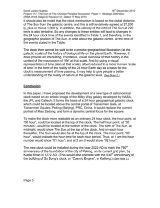 David Jukes-Hughes 16
th
December 2012
Project 117: The Icon of The Chinese Peoples Revolution: Paper 1: Strategic Definition.
(RIBA Work Stage 0) Revision 07. Dated 17 May 2014
It should also be noted that the clock mechanism is based on the radial distance
of The Sun from the galactic centre, and this is still tentatively agreed at 27,200
ly, plus or minus 1,000 ly. In addition, the velocity of the orbit of The Sun at 220
km/s is also tentative. So any changes to these entities will lead to changes in
the 24 hour clock time of the events identified in Table 1, and therefore, in the
geographic position of The Sun, in orbit about the galactic centre, at the time of
the events stated in the Table.
The clock then cannot be said to be a precise geographical illustration (at the
galactic scale) of the history of biological life on the planet Earth. However, it
does provide an interesting, if tentative, visual overview of that history in the
context of the macrocosm of ‘life’ at that scale. And by using a visual
representation of time (also at that scale), albeit reduced to a more Human ‘scale
of time’ in the form of the reality of the 24 hour Earth day as a basis for the
clock’s measurement of time passing, it may help to give people a better
understanding of the reality of nature at the galactic level. (See Note 2.)
Conclusion
In this paper, I have proposed the development of a new type of astronomical
clock based on an artistic image of the Milky Way galaxy developed by NASA,
the JPL and Caltech. It forms the basis of a 24 hour geographical galactic clock,
which could be located above the central portal of Tiananmen Gate, at
Tiananmen Square, Peking (Beijing), PRC, China. It would replace the current
portrait of Mao Zedong, and form a dynamic central focus for the square.
To make the clock more readable as an ordinary 24 hour clock, the hour point, at
“00 hour”, could be located at the top of the clock. The half hour point, at “30
minutes”, would be located at the bottom of the clock. The birth of The Sun, at
midnight, would show The Sun at the top of the clock. And on each hour
thereafter, The Sun would also be at the top of the clock. The hour point, “00
hour”, would indicate the hour time for each hour period. Thus, at 1 am the hour
number would show “01 hour”, and at 2 am it would show “02 hour”.
The new clock could be installed during the year 2022 AD to mark the 750th
anniversary of the foundation of the city of Peking, on its current grid plan, by
Kublai Khan in 1272 AD. (This would also coincide with the 930th
anniversary of
the building of Su Song’s clock, or “Cosmic Engine”, in Kaifeng.) (See Note 3.)
Page 5
 