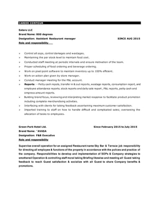 CAREER CONTOUR
Eaters LLC
Brand Name: 800 degrees
Designation: Assistant Restaurant manager SINCE AUG 2015
Role and responsibility
 Control all sops, control damages and wastages.
 Maintaining the par stock level to maintain food cost.
 Conducted staff meeting at periodic intervals and ensure motivation of the team.
 Proper scheduling of food ordering and beverage ordering.
 Work on pixel point software to maintain inventory up to 100% efficient.
 Work on action plan given by store manager.
 Conduct manager meeting for the P&L account.
 Reports: - Petty cash repots, transfer in & out reports, wastage reports, consumption report, and
employee attendance reports. stock reports and daily sale report , P&L reports, petty cash and
empress amount reports.
 Building brand focus, reviewing and interpreting market response to facilitate product promotion
including complete merchandising activities.
 Interfacing with clients for taking feedback ascertaining maximum customer satisfaction.
 Imparted training to staff on how to handle difficult and complicated sales; overseeing the
allocation of tasks to employees.
Green Park Hotel Ltd. Since February 2015 to July 2015
Brand Name: “AVASA
Designation: F&B Executive
Role and responsibility
Supervise overall operation for an assigned Restaurant name Sky Bar & Terrace job responsibility
for directing all employee & functions of the property in accordance with the polices and practice of
the company. Responsibilities to develop and implementation of SOPs & Company strategies to
smothered Operation & controlling staff moral taking Briefing likewise and meeting all Guest taking
feedback to reach Guest satisfaction & socialize with all Guest to share Company benefits &
promotions.
 