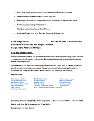  Using hotel resources to maximize guests’ satisfaction & optimize revenues.
 Developing and implementing staff training programs.
 Ensuring the accurate and timely submission of payroll data to the corporate office.
 Continuously developing the hotels brand.
 Attending tourism trade fairs and exhibitions.
 Undertake Private party as in Cocktail, Corporate, Birthday, etc…
SAVY Hospitality LLC. Since March 2013 to November 2015
Brand Name: Tamarind And Burger Gourmet
Designation: Assistant Manager
Role and responsibility
Responsibilities development and implementation of regional strategies for meeting goal in areas of
revenue generation. Marketing performance, Guest satisfaction scores, Associate opinion scores
and net operating income.
Opened two high end Restaurant venture of Life style Group in Doha, State of QATAR. Supervise
overall operation for an assigned group of Restaurant responsiblefor directing all employee
functions of the property in accordance with the polices and practice of the company.
Key functions
Guest satisfaction, Staff satisfaction, Menu engineering,
Daily wastage track Manger report, Weekly meeting,
Staff motivation, Staff training Guest relation,
Weekly staff schedule, daily Briefing, Staff suggestion
Personal selling, Defining, customer needs, Promotions
F&B control AMC (Annual maintenance contract)
Monthly P&L report,
Company-Sewara Hospitality & Development Since February 2008 to February 2013
Brand-Lodi-the Garden restaurant (New Delhi)
Designation: Senior Captain
 