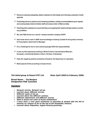  Receivecustomerspleasantly; attend customers to theirtables andinformingcustomers of daily
specials.
 Presentingmenus to patronsandansweringquestions, making recommendationsuponrequest
and communicateordersto kitchenstaffand ensureorder is filledcorrectly.
 Checkingwithcustomersto ensurethatthey areenjoyingtheirmeals and takeaction to correct
any problems.
 My role F&B service as a server I always maintain company SOPS
 Also knew how to work in BAR have knowledge of making Cocktail & doing daily inventory
& Consumption report sent to Manager.
 It's a challenge for me to work achieving target fulfill the responsibilities.
 It was my first experience working in Multi Cuisine I learned about Mexican,
European, Continental Sizzlers, Indian, Chinese, Vietnamese.
 Pass the negative positive comments of Guest to the Supervisor on operation.
 Make special drinks according to Guest choice.
TAJ Hotel group & Resort PVT Ltd Since April 2005 to February 2008.
Brand Name: - Taj Banjara
Designation-F&B associate
Highlight
 Banquet service, Banquet set up.
 Learned about different service.
 Different types of set up.
 Learned about the different cuisines.
 Different department and different service.
 What is Guest and value of Guest satisfaction?
 I have been a very good assistance in operation & worked with the full of
stamina as i chosen to be on the top of the Hospitality industry.
 Learned about Etiquettes, hygine.honesty.grooming.
 