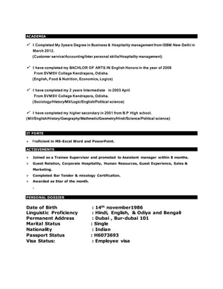 ACADEMIA
 I Completed My 3years Degree in Business & Hospitality management from ISBM New Delhi in
March 2012.
(Customer service/Accounting/Inter personal skills/Hospitality management)
 I have completed my BACHLOR OF ARTS IN English Honors in the year of 2006
From SVMSV College Kendrapora, Odisha.
(English, Food & Nutrition, Economics, Logics)
 I have completed my 2 years Intermediate in 2003 April
From SVMSV College Kendrapora, Odisha.
(Sociology/History/Mil/Logic/English/Political science)
 I have completed my higher secondary in 2001 from B.P High school.
(Mil/English/History/Geography/Mathmetic/Geometry/Hindi/Science/Political science)
IT FORTE
Proficient in MS-Excel Word and PowerPoint.
ACTIEVEMENTS
 Joined as a Trainee Supervisor and promoted to Assistant manager within 8 months.
 Guest Relation, Corporate Hospitality, Human Resources, Guest Experience, Sales &
Marketing.
 Completed Bar Tender & mixology Certification.
 Awarded as Star of the month.
.
PERSONAL DOSSIER
Date of Birth : 14th november1986
Linguistic Proficiency : Hindi, English, & Odiya and Bengali
Permanent Address : Dubai , Bur-dubai 101
Marital Status : Single
Nationality : Indian
Passport Status : H6073693
Visa Status: : Employee visa
 
