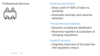 Professional Services Audit transformation
–Deep audit of 100% of data vs.
sampling
–Automatic anomaly and variance
detection
Transformed compliance
–Dynamic compliance dashboard
–Real-time ingestion & evaluation of
changing regulations
Legal & advisory
–Cognitive discovery of full case law
and regulatory corpus
16 10/2/2016World of Watson 2016
 
