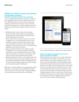 3 
IBM S Solution Brief oftware 
Offering an intuitive, social user interface to stimulate creativity 
Provide a rich client experience for a social age 
You can dramatically boost business value when you fully inte- grate messaging with the rest of your collaboration environ- ment. IBM Notes software activates business creativity and workforce productivity with a modern, social user interface that delivers in-context access to email, calendars, contacts and business-critical information—right from the inbox. Features include: ●●●Embedded experiences: Interact with content, including documents, images, videos and forms, from applications directly inside your email, all delivered through industry- standard OpenSocial 2.0 containers. ●●●Activity streams: Find out what your network is up to with an aggregated view of social information streams, such as microblogs, corporate and public social networks, social content management systems, and other socially enabled applications, and comment, share and act on that information straight from your Notes environment. ●●●Discover page: Find information more quickly and easily, including what’s new in the current release; introductory material for new users; helpful hints and tips; and a “Quick Links” tab that allows you to launch your workspace, mail, calendar and other Notes applications with one click. ●●●Additional enhancements: Use a new, customizable icons menu bar; improved LiveText actions; faster email previewing, sort- ing, searching and filtering; calendar scroll-through viewing by month and color coding by category; and better manage- ment of widgets through the sidebar panel. IBM offers true hybrid deployment of messaging with seamless integration of on-premises Notes with IBM SmartCloud® Notes. Move some or all of your Notes messaging capabilities to the cloud with minimal effect on the user experience. 
Figure 2. Notes Traveler software on Apple iPhone and Apple iPad devices 
Deliver messaging and applications to the web without sacrificing capability 
IBM iNotes® software provides access to email, calendar and social collaboration tools within a zero-footprint, easy-to-use browser experience. The software supports a variety of web browsers across multiple platforms, including desktop, mobile, kiosk and shared systems. Because iNotes software is built for performance on high- and low-speed networks as well as mobile devices, you can spend less time waiting and more time work- ing. Most important, iNotes software now provides a compre- hensive social email experience, including activity streams and embedded experiences. In fact, for most users, iNotes software provides the same experience as Notes software, making it ideal for organizations that need to rapidly provision and remove users or that want to minimize desktop footprints.  