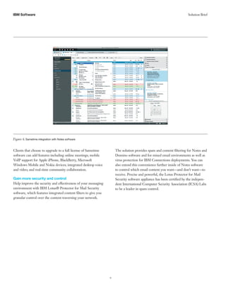 9 
IBM S Solution Brief oftware 
Clients that choose to upgrade to a full license of Sametime software can add features including online meetings; mobile VoIP support for Apple iPhone, BlackBerry, Microsoft Windows Mobile and Nokia devices; integrated desktop voice and video; and real-time community collaboration. 
Gain more security and control 
Help improve the security and effectiveness of your messaging environment with IBM Lotus® Protector for Mail Security software, which features integrated content filters to give you granular control over the content traversing your network. 
The solution provides spam and content filtering for Notes and Domino software and for mixed email environments as well as virus protection for IBM Connections deployments. You can also extend this convenience further inside of Notes software to control which email content you want—and don’t want—to receive. Precise and powerful, the Lotus Protector for Mail Security software appliance has been certified by the indepen- dent International Computer Security Association (ICSA) Labs to be a leader in spam control. 
Figure 6. Sametime integration with Notes software  