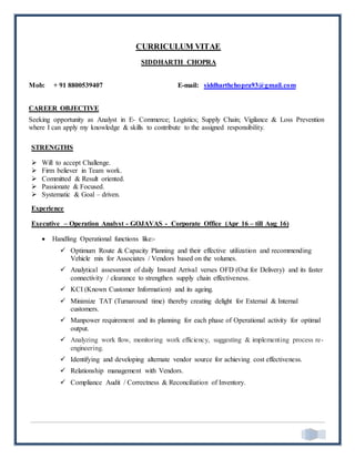 CURRICULUM VITAE
SIDDHARTH CHOPRA
Mob: + 91 8800539407 E-mail: siddharthchopra93@gmail.com
CAREER OBJECTIVE
Seeking opportunity as Analyst in E- Commerce; Logistics; Supply Chain; Vigilance & Loss Prevention
where I can apply my knowledge & skills to contribute to the assigned responsibility.
STRENGTHS
 Will to accept Challenge.
 Firm believer in Team work.
 Committed & Result oriented.
 Passionate & Focused.
 Systematic & Goal – driven.
Experience
Executive – Operation Analyst - GOJAVAS - Corporate Office (Apr 16 – till Aug 16)
 Handling Operational functions like:-
 Optimum Route & Capacity Planning and their effective utilization and recommending
Vehicle mix for Associates / Vendors based on the volumes.
 Analytical assessment of daily Inward Arrival verses OFD (Out for Delivery) and its faster
connectivity / clearance to strengthen supply chain effectiveness.
 KCI (Known Customer Information) and its ageing.
 Minimize TAT (Turnaround time) thereby creating delight for External & Internal
customers.
 Manpower requirement and its planning for each phase of Operational activity for optimal
output.
 Analyzing work flow, monitoring work efficiency, suggesting & implementing process re-
engineering.
 Identifying and developing alternate vendor source for achieving cost effectiveness.
 Relationship management with Vendors.
 Compliance Audit / Correctness & Reconciliation of Inventory.
 