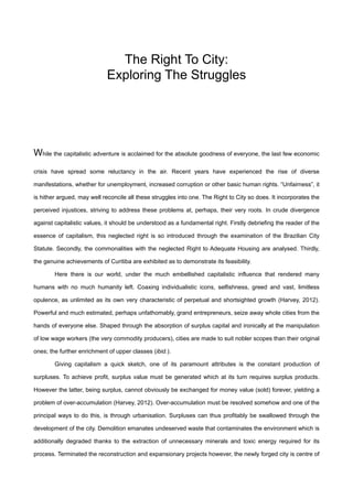 The Right To City:
Exploring The Struggles
While the capitalistic adventure is acclaimed for the absolute goodness of everyone, the last few economic
crisis have spread some reluctancy in the air. Recent years have experienced the rise of diverse
manifestations, whether for unemployment, increased corruption or other basic human rights. “Unfairness”, it
is hither argued, may well reconcile all these struggles into one. The Right to City so does. It incorporates the
perceived injustices, striving to address these problems at, perhaps, their very roots. In crude divergence
against capitalistic values, it should be understood as a fundamental right. Firstly debriefing the reader of the
essence of capitalism, this neglected right is so introduced through the examination of the Brazilian City
Statute. Secondly, the commonalities with the neglected Right to Adequate Housing are analysed. Thirdly,
the genuine achievements of Curitiba are exhibited as to demonstrate its feasibility.
Here there is our world, under the much embellished capitalistic influence that rendered many
humans with no much humanity left. Coaxing individualistic icons, selfishness, greed and vast, limitless
opulence, as unlimited as its own very characteristic of perpetual and shortsighted growth (Harvey, 2012).
Powerful and much estimated, perhaps unfathomably, grand entrepreneurs, seize away whole cities from the
hands of everyone else. Shaped through the absorption of surplus capital and ironically at the manipulation
of low wage workers (the very commodity producers), cities are made to suit nobler scopes than their original
ones; the further enrichment of upper classes (ibid.).
Giving capitalism a quick sketch, one of its paramount attributes is the constant production of
surpluses. To achieve profit, surplus value must be generated which at its turn requires surplus products.
However the latter, being surplus, cannot obviously be exchanged for money value (sold) forever, yielding a
problem of over-accumulation (Harvey, 2012). Over-accumulation must be resolved somehow and one of the
principal ways to do this, is through urbanisation. Surpluses can thus profitably be swallowed through the
development of the city. Demolition emanates undeserved waste that contaminates the environment which is
additionally degraded thanks to the extraction of unnecessary minerals and toxic energy required for its
process. Terminated the reconstruction and expansionary projects however, the newly forged city is centre of
 