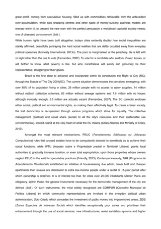 great profit, coming from speculative housing, filled up with commodities retrievable from the antecedent
over-accumulation, while epic shopping centres and other types of money-sucking business models are
erected within it, to present the new man with the perfect persuasion a revitalised capitalist society needs;
one of obsessed consumerism (ibid.).
While human rights have been built altogether, todays cities evidently display how social inequalities are
starkly affirmed, beautifully portraying the hard social realities that are deftly occulted away from everyday
political speeches (Amnesty International, 2013c). The poor is marginalised at the periphery. He is left with
no right other than the one to vote (Fernandes, 2007). To vote for a candidate who seldom, if ever, knows, or
will bother to know, what poverty is like, but who nonetheless will surely and genuinely be their
representative, struggling for their goods.
Brazil is the first state to advance and incorporate within its constitution the Right to City (RC),
through the Statute of The City 2001(SC). The current situation demonstrates the perceived emergency, with
over 80% of its population living in cities, 26 million people with no access to water supplies, 14 million
without rubbish collection schemes, 83 million without sewage systems and 7.9 million with no house;
although ironically enough, 5.5 million are actually vacant (Fernandes, 2007). The SC correctly encloses
either social, political and environmental rights, so making them effectively legal. To create a fairer society,
the lost democracy is recuperated through various programs which strive for equality. The collective
management (political) and equal share (social) to all the city's resources and their sustainable use
(environmental), indeed, stand at the very heart of what the RC means (Cities Alliance and Ministry of Cities,
2010).
Amongst the most relevant mechanisms, PEUC (Parcelamento, Edificacao ou Utilizacau
Compulsorios) rules that unused estates have to be compulsorily devoted to somebody as to achieve their
social functions, while IPTU (Imposto sobre a Propriedade predial e Territorial Urbana) grants local
authorities to gradually increase taxation, or even total expropriation, upon those properties whose owners
neglect PEUC in the wait for speculative practices (Friendly, 2013). Contemporaneously, PAR (Programa de
Arrendamento Residencial) established an initiative of house-leasing due which, newly built and cheaper
apartments than favelas are distributed to extra low-income people under a rental of 15-year period after
which ownership is obtained. It is of interest too that, for cities over 20.000 inhabitants Master Plans are
obligatory. Within these, the general instruments necessary for the democratic management of the city are
defined (ibid.). Of such instruments, the most widely recognised are COMPUR (Conselho Municipal de
Polıtica Urbana) by which community representatives are involved in the everyday political urban
administration; Solo Criado which concedes the investment of public money into impoverished areas; ZEIS
(Zonas Especiais de Interesse Social) which identifies exceptionally poor zones and prioritises their
enhancement through the use of social services, new infrastructures, water sanitation systems and higher
 