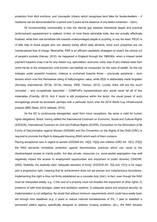 protection from illicit evictions; and Usucapião Urbano which recognises land titles for favela-dwellers – if
residence can be demonstrated for a period over 5 years at the absence of any lawful contention – (ibid.).
Of incontrovertibly commonality is how the eternal gap between theoretical (legal) and practical
(enforcement) appeasement is realised. In-fact, of most these admirable tools, few are actually effectively
finalised, while their real beneficial role towards underprivileged people is puzzling, to say the least. PEUC is
of little help to those people who can already barely afford daily aliments, since such properties are not
market-placed free of charge. Meanwhile, PAR is an efficient capitalistic stratagem to snatch the utmost out
of people's pockets (Harvey, 2012). As happened in England through the 1980/90s, when a missed rental
payment happens (may it be for any reason e.g. speculation, economic crisis, loss of job) interest rates then
come handy to the entrepreneur until eviction can lawfully be conquered, for the sake of wealth. As the city
enlarges under powerful investors, violence is unchained towards those – previously peripheral – slum
terrains which now find themselves being of hallucinogenic value, while ZEIS is deliberately made forgotten
(Amnesty International, 2013b; 2013b; Harvey, 2008; Tianhao, 2012). Luckily, there still are the much
corrupted – and co-optatively appointed – COMPUR's representatives who would never let all of this
materialise (Friendly, 2013). And if doubt is still prosperous within the lector, the visual power of such
wrongdoings should be accessed, perhaps with a particular touch onto the 2014 World Cup infrastructural
projects (BBC News, 2014; latterjsb, 2012).
As the SC is continuously disregarded, apart from minor exceptions, the same is valid for human
rights obligations. Brazil, having ratified the International Covenant on Economic, Social and Cultural Rights
(ICESCR), International Covenant on Civil and Political Rights (ICCPR), Convention on the Elimination of All
Forms of Discrimination against Women (CEDAW) and the Convention on the Rights of the Child (CRC) is
required to promote the Right to Adequate Housing (RAH) which each of them contains.
Placing exceptional care in regard to women (CEDAW Art. 14[2], 15[2]) and children (CRC Art. 16[1], 27[3])
the RAH demands immediate protection against discriminatory practices which can result to the
disadvantaged access to mainly public, but also private, resources (i.e. socio-spatial segregation may well
negatively impact the access to employment opportunities and enjoyment of public libraries) (OHCHR,
2009). Dolefully, the explicitly cited “adequate standard of living” (ICESCR Art. 7[2] and 11[1]) is for major
part a progressive right, meaning that its achievement does not set precise and instantaneous boundaries.
Implementing this right is thus not firmly established as a concrete duty (ibid.). In-fact, even though the RAH
must be interpreted widely, e.g. 1) the cost of a property must not threaten the enjoyment of other rights; 2)
presence of safe food storages, water and sanitation systems; 3) adequate space and physical security; its
implementation is not obligatory. No doubt that without minimum requirements which could have easily been
set through time deadlines (e.g. 2 years to reduce national homelessness of 5%; 1 year to establish a
permanent state's agency specifically designed to address housing problems, etc.), the RAH became
 