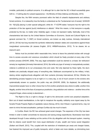 invisible, particularly to political concerns. It is although fair to utter that the SC in Brazil successfully gave
birth to – if nothing else for outward appearance – the Ministry of Cities (Valença and Bonates, 2010).
Despite this, the RAH remains prominent within the field of unlawful displacements and arbitrary
forced evictions. It is noteworthy how the family is understood as the “fundamental root of society” (ICESCR
Art. 10[1],[3]) placing it under special safeguard, while Art. 17 ICCPR states “everyone has the right to the
protection of the law against [such] interference or attacks”. What this means, is that everyone is equally
protected by the law, no matter what. Dolefully again, it does not represent reality. Satirically, most of the
characteristics laid down by the United Nations Committee on Economic, Social and Cultural Rights in its
general comment No. 7 (1997) on forced evictions, are broken as daily routines. Amnesty international
(2013c; 2013d) has long recorded the symbiotic relationship between states and corporations against those
marginalised communities (Al Jazeera English, 2012; HRBAProductions, 2012). To be clearer, let us
expound upon.
Notice must be provided within reasonable time, hence to leave the potential evictee with enough
time to access accurate and veracious consultation which should be freely provided at every step of the
eviction process (OHCHR, 2009). This way, legal contestation could be claimed or, at least, fair retribution/
remedy be negotiated (Amnesty International, 2014). But while any type of remedy is manipulatively avoided,
violence is preferred as to cut unnecessary time and costs. Not only deprived by these rights, the slum-
dwellers are practically stripped away of everything else. Bulldozers accompanied by the military, in-fact,
destroy whole neighbourhoods altogether with their contents (Amnesty International, 2013a). Whether the
demolishing process happens to be at night or in a rainy day, is not of much concern to the evictors who
systematically answer no question, the public may ask (OHCHR, 2009). So displaced, the additionally
impoverished people have no other choice than to find another peripheral area where to settle; another time
illegally, another time at the face of prosperous prostitution, drug addiction and violence – another time at the
marginal fringes, where society is abandoned –.
The Right to City is a right to change. A right to the democratic control over perpetual adaptation.
Born out of street manifestations, is the right to recapture the equality, solidarity once ripped away by the
forceful Private Property Rights of capitalistic nature (Harvey, 2012). And if Brazil, in general terms, may not
seem to mirror the best actualisation, perhaps Curitiba city has much to teach.
In Curitiba, Brazil, the RC has achieved great social changes. The expansion of the City has been
limited in order to better concentrate its resources and saving energy expenditures. Businesses have been
developed through 5 axes radiating out the centre of the city altogether with the transport system, meaning
that its citizens could benefit from more equal distribution of jobs, wealth and hence social integration
(Soltani and Sharifi, 2012). This, coupled with the restriction of inhabitants per areas and cheaper tickets,
has fostered the improved use of public transports, which is faster and more reliable, so diminishing toxic
 