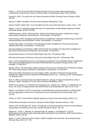 Finley, L.L. (2013). Examining state and state-corporate crime surrounding major sporting events.
Contemporary Justice Review: Issues in Criminal, Social, and Restorative Justice. 16 (2), 228-250.
Friendly, A. (2013). The right to the city: theory and practice in Brazil. Planning Theory & Practice. 14 (2),
158-179.
Harvey, D. (2008). The Right to The City. New Left Review. 53 Sept/Oct, 23-40.
Harvey, D (2012). Rebel Cities - From the Right to the City to the Urban Revolution. London: Verso. 1-187.
Holston, J. (2011). Contesting privilege with right: the transformation of differentiated citizenship in Brazil.
Citizenship Studies. 15 (3/4), 335-352.
HRBAProductions. (2012). The Road to Rio - Brazil's Forced Removals [online]. Available from: https://
www.youtube.com/watch?v=ZDwJuVDYzbU. Last accessed: 14th April 2014.
Inside Housing. (2013). Building a new Brazil [online]. Available from: http://www.insidehousing.co.uk/home/
analysis/building-a-new-brazil/6529721.article. Last accessed: 14th April 2014.
Instituto Polis. (2003). The Statute of The City [online]. [online]. Available from: http://www.polis.org.br/
uploads/916/916.pdf. Last accessed: 14th April 2014.
International Alliance of Inhabitants. (2005). World Charter for the Right to the City [online]. Available from:
http://www.urbanreinventors.net/3/wsf.pdf. Last accessed: 14th April 2014.
International Covenant on Civil and Political Rights. New York. 16 December 1966.
International Covenant on Economic, Social and Cultural Rights. New York. 16 December 1966.
Laird, J. (2013) Sustainable city living - from the ground up [online]. Focus renewable energy. Available from:
http://www.renewableenergyfocus.com/view/33144/sustainable-city-living-from-the-ground-up/. Last
accessed: 14th April 2014.
latterjsb. (2012). The brutal reality in Brazil: Violence and evictions for the World Cup 2014 [online]. Available
from: https://www.youtube.com/watch?v=IOtylLqHkpA. Last accessed: 14th April 2014.
Office of the High Commissioner for Human Rights. (2009). The Right to Adequate Housing [online].
Available from: http://www.ohchr.org/Documents/Publications/FS21_rev_1_Housing_en.pdf . Last accessed:
11th december 2013.
Park, R. (1967). On Social Control and Collective Behavior. Chicago: Chicago University Press. Cited in
Harvey, D. (2008). The Right to The City. New Left Review. 53 Sept/Oct, 23-40.
Pickett, S.T.A., Boone, C.G., McGrath, B.P, Cadenasso, M.L., Childers, D.L., Ogden, L.A., McHale, M. and
Grove, J.M. (2013). Ecological science and transformation to the sustainable city. Cities. 32 (2), 10-20.
Soltani, A. and Sharifi, E. (2012). A case study of sustainable urban planning principles in Curitiba (Brazil)
and their applicability in Shiraz (Iran). International Journal of Development and Sustainability. 1 (2),
120-134.
Tianhao, H. (2012). Urban Brazil An Olympic Opportunity. Harvard International Review. 34 (2), 9-10.
United Nations Committee on Economic, Social and Cultural Rights. General comment 7. 1997.
Valença, M.M. and Bonates, M.F. (2010). The trajectory of social housing policy in Brazil: From the National
Housing Bank to the Ministry of the Cities. Habitat International. 34 (2), 165–173.
Vilajosana, I., Llosa, J., Martinez, B., Domingo-Prieto, M., Angles, A. and Vilajosana, X. (2013).
Bootstrapping smart cities through a self-sustainable model based on big data flows. IEEE Communications
Magazine. 51 (6), 128-134.
Watson, V. (2012). Planning and the ‘stubborn realities’ of global south-east cities: Some emerging ideas.
Planning Theory. 12 (1), 81– 100.
 