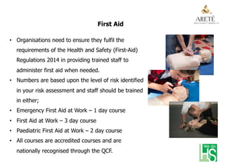 First Aid
•  Organisations need to ensure they fulfil the
requirements of the Health and Safety (First-Aid)
Regulations 2014 in providing trained staff to
administer first aid when needed.
•  Numbers are based upon the level of risk identified
in your risk assessment and staff should be trained
in either;
•  Emergency First Aid at Work – 1 day course
•  First Aid at Work – 3 day course
•  Paediatric First Aid at Work – 2 day course
•  All courses are accredited courses and are
nationally recognised through the QCF.
 