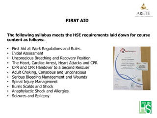 FIRST AID
The following syllabus meets the HSE requirements laid down for course
content as follows:
•  First Aid at Work Regulations and Rules
•  Initial Assessment
•  Unconscious Breathing and Recovery Position
•  The Heart, Cardiac Arrest, Heart Attacks and CPR
•  CPR and CPR Handover to a Second Rescuer
•  Adult Choking, Conscious and Unconscious
•  Serious Bleeding Management and Wounds
•  Spinal Injury Management
•  Burns Scalds and Shock
•  Anaphylactic Shock and Allergies
•  Seizures and Epilepsy
 