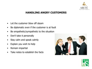 HANDLING ANGRY CUSTOMERS
•  Let the customer blow off steam
•  Be diplomatic even if the customer is at fault
•  Be empathetic/sympathetic to the situation
•  Don’t take it personally
•  Stay calm and speak calmly
•  Explain you wish to help
•  Remain impartial
•  Take notes to establish the facts
 