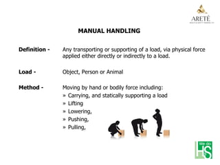 MANUAL HANDLING
Definition - Any transporting or supporting of a load, via physical force
applied either directly or indirectly to a load.
Load - Object, Person or Animal
Method - Moving by hand or bodily force including:
»  Carrying, and statically supporting a load
»  Lifting
»  Lowering,
»  Pushing,
»  Pulling,
 