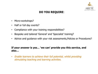 DO YOU REQUIRE:
•  Micro-workshops?
•  Half or full day events?
•  Compliance with your training responsibilities?
•  Bespoke and tailored ‘General’ and ‘Specialist’ training?
•  Advice and guidance with your risk assessments,Policies or Procedures?
If your answer is yes… ‘we can’ provide you this service, and
also…
•  Enable learners to achieve their full potential, whilst providing
stimulating teaching and learning activities.
 
