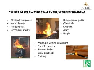 CAUSES OF FIRE – FIRE AWARENESS/WARDEN TRAINING
•  Electrical equipment
•  Naked flames
•  Hot surfaces
•  Mechanical sparks
•  Spontaneous ignition
•  Chemicals
•  Smoking
•  Arson
•  People
•  Welding & Cutting equipment
•  Portable Heaters
•  Bitumen Boilers
•  Static Electricity
•  Cooking
 